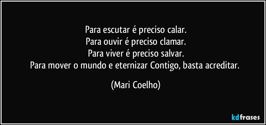 Para escutar é preciso calar.
Para ouvir é preciso clamar.
Para viver é preciso salvar.
Para mover o mundo e eternizar Contigo, basta acreditar. (Mari Coelho)