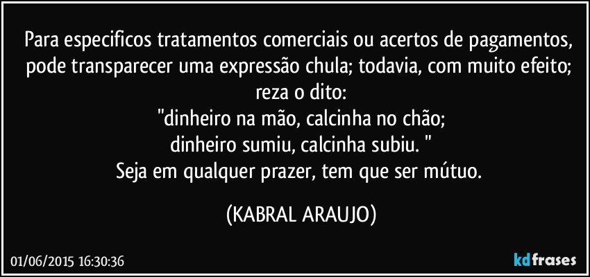 Para especificos tratamentos comerciais ou acertos de pagamentos, pode transparecer uma expressão chula; todavia, com muito efeito; reza o dito:
"dinheiro na mão, calcinha no chão;
dinheiro sumiu, calcinha subiu. "
Seja em qualquer prazer, tem que ser mútuo. (KABRAL ARAUJO)