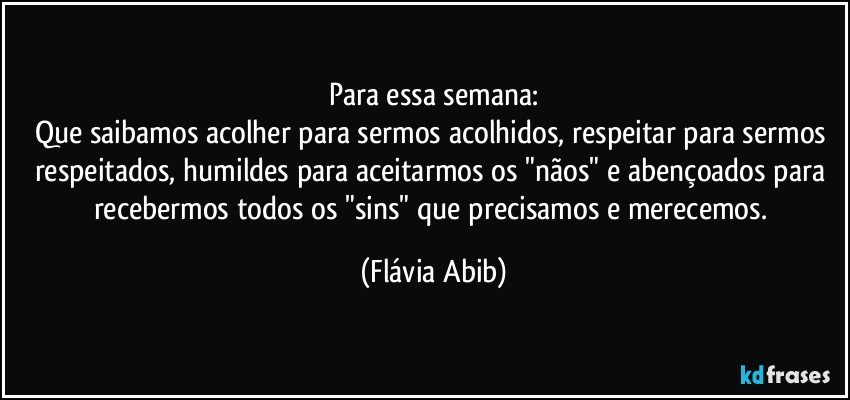 Para essa semana:
Que saibamos acolher para sermos acolhidos, respeitar para sermos respeitados, humildes para aceitarmos os "nãos" e abençoados para recebermos todos os "sins" que precisamos e merecemos. (Flávia Abib)