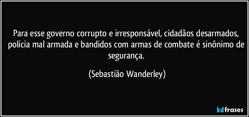 Para esse governo corrupto e irresponsável, cidadãos desarmados, polícia mal armada e bandidos com armas de combate é sinônimo de segurança. (Sebastião Wanderley)