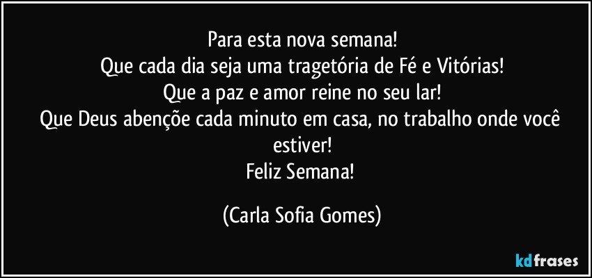 Para esta nova semana!
Que cada dia seja uma tragetória de Fé e Vitórias!
Que a paz e amor reine no seu lar!
Que Deus abençõe cada minuto em casa, no trabalho onde você estiver!
Feliz Semana! (Carla Sofia Gomes)