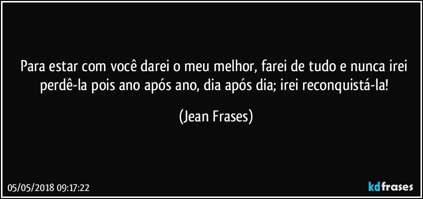 Para estar com você darei o meu melhor, farei de tudo e nunca irei perdê-la pois ano após ano, dia após dia; irei reconquistá-la! (Jean Frases)