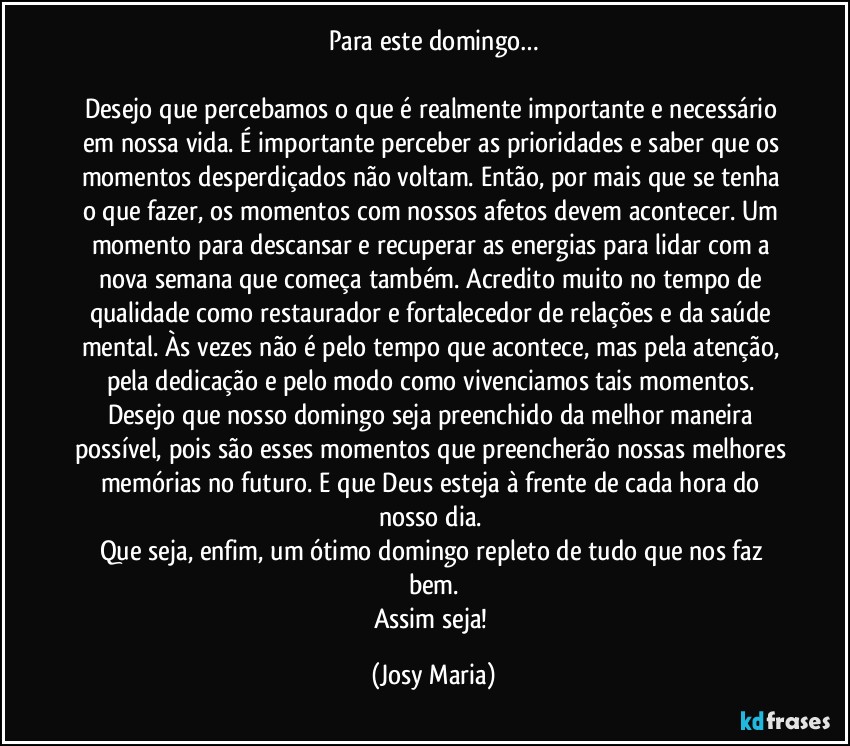 Para este domingo…

Desejo que percebamos o que é realmente importante e necessário em nossa vida. É importante perceber as prioridades e saber que os momentos desperdiçados não voltam. Então, por mais que se tenha o que fazer, os momentos com nossos afetos devem acontecer. Um momento para descansar e recuperar as energias para lidar com a nova semana que começa também. Acredito muito no tempo de qualidade como restaurador e fortalecedor de relações e da saúde mental. Às vezes não é pelo tempo que acontece, mas pela atenção, pela dedicação e pelo modo como vivenciamos tais momentos. Desejo que nosso domingo seja preenchido da melhor maneira possível, pois são esses momentos que preencherão nossas melhores memórias no futuro. E que Deus esteja à frente de cada hora do nosso dia. 
Que seja, enfim, um ótimo domingo repleto de tudo que nos faz bem.
Assim seja! (Josy Maria)