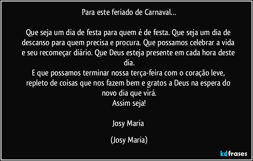 Para este feriado de Carnaval…

Que seja um dia de festa para quem é de festa. Que seja um dia de descanso para quem precisa e procura. Que possamos celebrar a vida e seu recomeçar diário. Que Deus esteja presente em cada hora deste dia.
E que possamos terminar nossa terça-feira com o coração leve, repleto de coisas que nos fazem bem e gratos a Deus na espera do novo dia que virá.
Assim seja!

Josy Maria (Josy Maria)