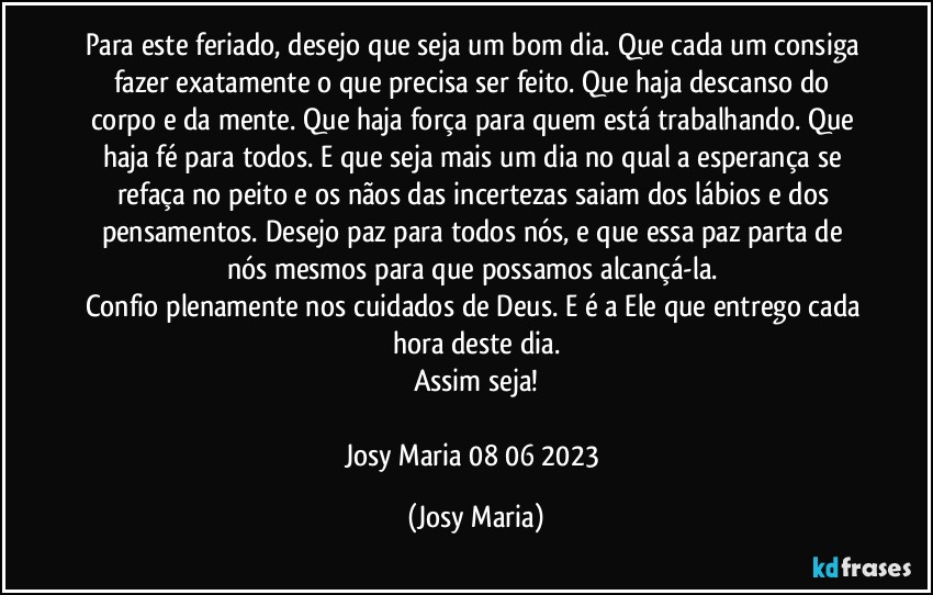 Para este feriado, desejo que seja um bom dia. Que cada um consiga fazer exatamente o que precisa ser feito. Que haja descanso do corpo e da mente. Que haja força para quem está trabalhando. Que haja fé para todos. E que seja mais um dia no qual a esperança se refaça no peito e os nãos das incertezas saiam dos lábios e dos pensamentos. Desejo paz para todos nós, e que essa paz parta de nós mesmos para que possamos alcançá-la. 
Confio plenamente nos cuidados de Deus. E é a Ele que entrego cada hora deste dia.
Assim seja!

Josy Maria 08/06/2023 (Josy Maria)