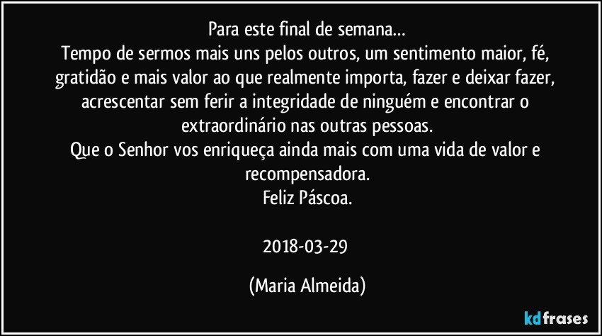 Para este final de semana…
Tempo de sermos mais uns pelos outros, um sentimento maior, fé, gratidão e mais valor ao que realmente importa, fazer e deixar fazer, acrescentar sem ferir a integridade de ninguém e encontrar o extraordinário nas outras pessoas.
Que o Senhor vos enriqueça ainda mais com uma vida de valor e recompensadora.
Feliz Páscoa.

2018-03-29 (Maria Almeida)