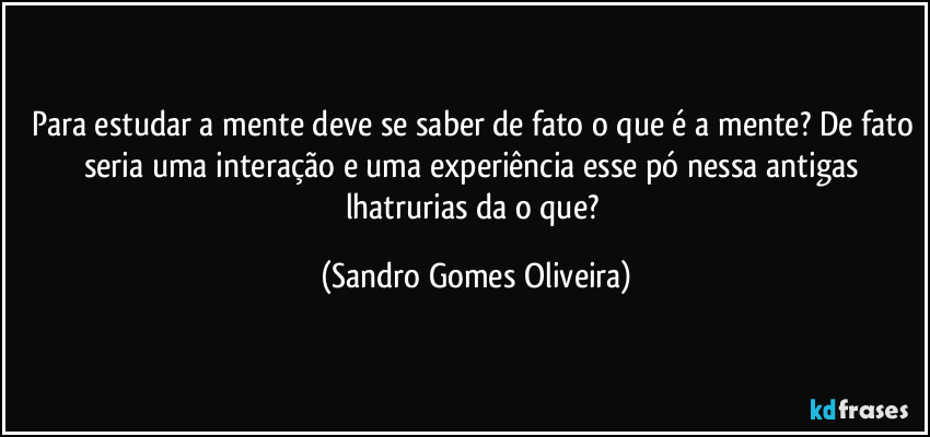 Para estudar a mente deve se saber de fato o que é a mente? De fato seria uma interação e uma experiência esse pó nessa antigas lhatrurias da o que? (Sandro Gomes Oliveira)