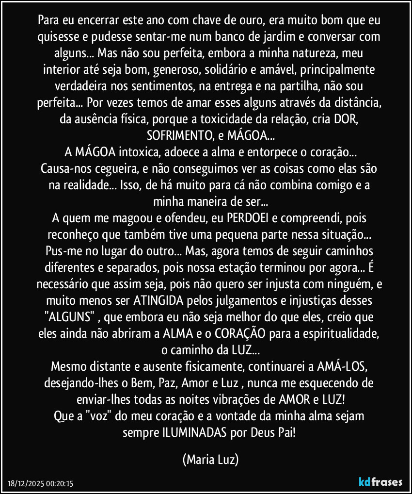 Para eu encerrar este ano com chave de ouro, era muito bom que eu quisesse e pudesse sentar-me num banco de jardim e conversar com alguns... Mas não sou perfeita, embora a minha natureza, meu interior até seja bom, generoso, solidário e amável, principalmente verdadeira nos sentimentos, na entrega e na partilha, não sou perfeita... Por vezes temos de amar esses alguns através da distância, da ausência física, porque a toxicidade da relação, cria DOR, SOFRIMENTO, e MÁGOA...
 A MÁGOA intoxica, adoece a alma  e entorpece o coração... Causa-nos cegueira, e não conseguimos ver as coisas como elas são na realidade... Isso, de há muito para cá não combina comigo e a minha maneira de ser...
A quem me magoou e ofendeu, eu PERDOEI e compreendi, pois reconheço que também tive uma pequena parte nessa situação... Pus-me no lugar do outro... Mas, agora temos de seguir caminhos diferentes e separados, pois nossa estação terminou por agora... É necessário que assim seja, pois não quero ser injusta com ninguém, e muito menos ser ATINGIDA pelos julgamentos e injustiças desses "ALGUNS" , que embora eu não seja melhor do que eles, creio que eles ainda não abriram a ALMA e o CORAÇÃO para a espiritualidade, o caminho da LUZ...
Mesmo distante e ausente fisicamente, continuarei a AMÁ-LOS, desejando-lhes o Bem, Paz, Amor e Luz , nunca me esquecendo de enviar-lhes todas as noites vibrações de AMOR e LUZ!
Que a "voz" do meu coração e a vontade da minha alma sejam sempre ILUMINADAS por Deus Pai! (Maria Luz)