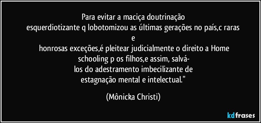 Para evitar a maciça doutrinação
 esquerdiotizante q/lobotomizou as últimas gerações no país,c/raras e
 honrosas exceções,é  pleitear judicialmente o direito a Home
 schooling p/os filhos,e assim,  salvá-
los do adestramento imbecilizante de
 estagnação mental e intelectual." (Mônicka Christi)