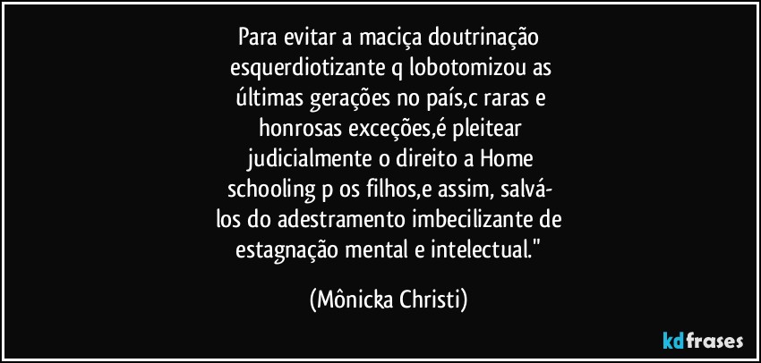 Para evitar a maciça doutrinação
 esquerdiotizante q/lobotomizou as
 últimas gerações no país,c/raras e
 honrosas exceções,é  pleitear
 judicialmente o direito a Home
 schooling p/os filhos,e assim,  salvá-
los do adestramento imbecilizante de
 estagnação mental e intelectual." (Mônicka Christi)