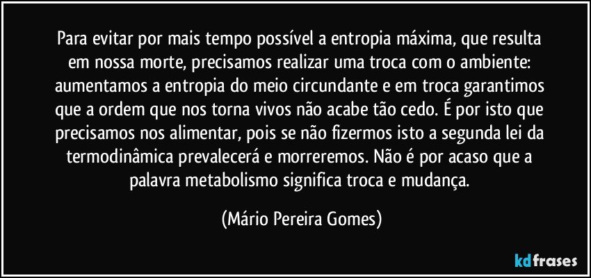 Para evitar por mais tempo possível a entropia máxima, que resulta em nossa morte, precisamos realizar uma troca com o ambiente: aumentamos a entropia do meio circundante e em troca garantimos que a ordem que nos torna vivos não acabe tão cedo. É por isto que precisamos nos alimentar, pois se não fizermos isto a segunda lei da termodinâmica prevalecerá e morreremos. Não é por acaso que a palavra metabolismo significa troca e mudança. (Mário Pereira Gomes)