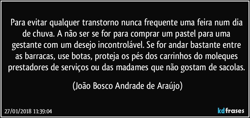 Para evitar qualquer transtorno nunca frequente uma feira num dia de chuva. A não ser se for para comprar um pastel para uma gestante com um desejo incontrolável. Se for andar bastante entre as barracas, use botas, proteja os pés dos carrinhos do moleques prestadores de serviços ou das madames que não gostam de sacolas. (João Bosco Andrade de Araújo)