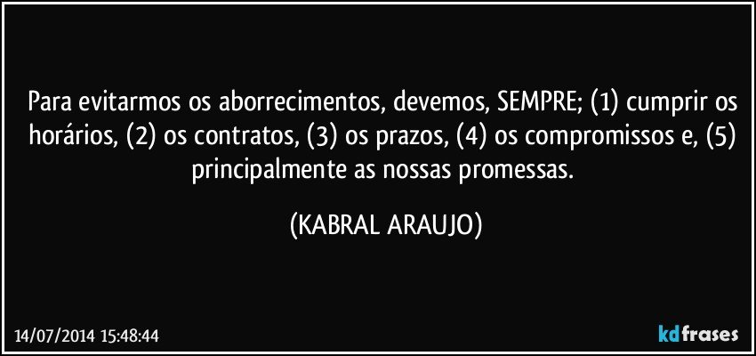 Para evitarmos os aborrecimentos, devemos, SEMPRE; (1) cumprir os horários, (2) os contratos, (3) os prazos, (4) os compromissos e, (5) principalmente as nossas promessas. (KABRAL ARAUJO)