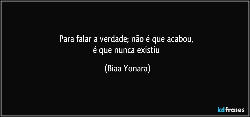 Para falar a verdade; não é que acabou, 
é que nunca existiu (Biaa Yonara)