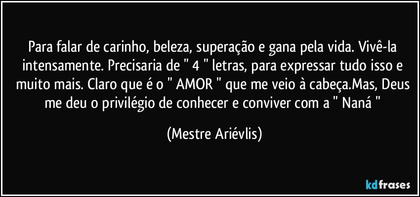 Para falar de carinho, beleza, superação e gana pela vida. Vivê-la intensamente. Precisaria de " 4 " letras, para expressar tudo isso e muito mais. Claro que é o " AMOR " que me veio à cabeça.Mas, Deus me deu o privilégio de conhecer e conviver com a " Naná " (Mestre Ariévlis)