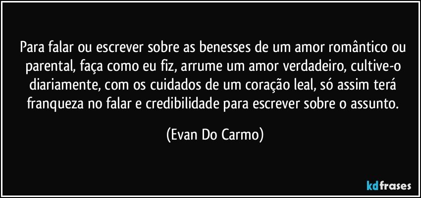 Para falar ou escrever sobre as benesses de um amor romântico ou parental, faça como eu fiz, arrume um amor verdadeiro, cultive-o diariamente, com os cuidados de um coração leal, só assim terá franqueza no falar e credibilidade para escrever sobre o assunto. (Evan Do Carmo)