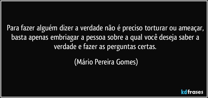 Para fazer alguém dizer a verdade não é preciso torturar ou ameaçar, basta apenas embriagar a pessoa sobre a qual você deseja saber a verdade e fazer as perguntas certas. (Mário Pereira Gomes)