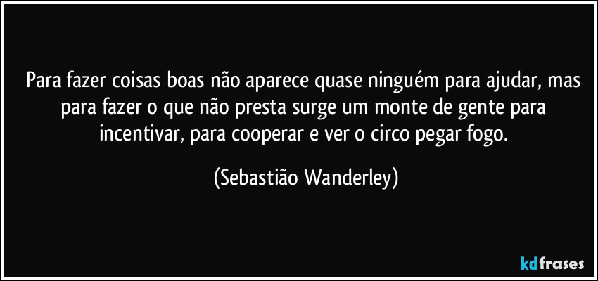 Para fazer coisas boas não aparece quase ninguém para ajudar, mas para fazer o que não presta surge um monte de gente para incentivar, para cooperar e ver o circo pegar fogo. (Sebastião Wanderley)