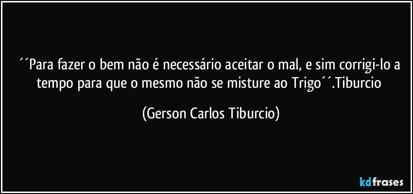 ´´Para fazer o bem não é necessário aceitar o mal, e sim corrigi-lo a tempo para que o mesmo não se misture ao Trigo´´.Tiburcio (Gerson Carlos Tiburcio)