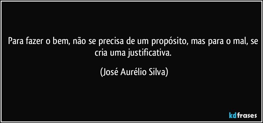 Para fazer o bem, não se precisa de um propósito, mas para o mal, se cria uma justificativa. (José Aurélio Silva)