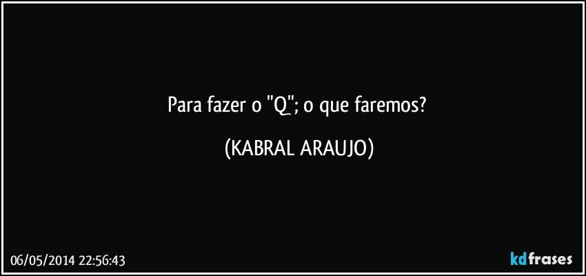 Para fazer o "Q"; o que faremos? (KABRAL ARAUJO)