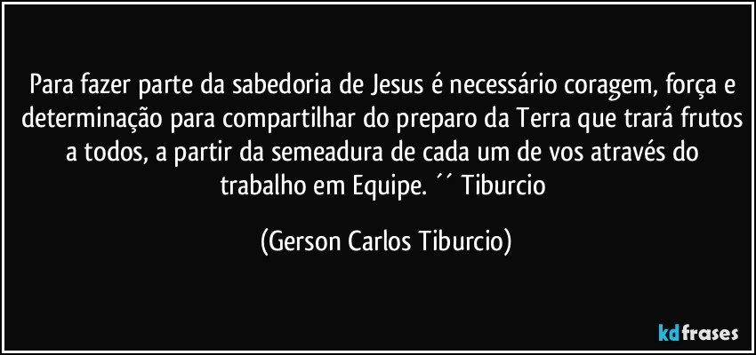 Para fazer parte da sabedoria de Jesus é necessário coragem, força e determinação para compartilhar do preparo da Terra que trará frutos a todos, a partir da semeadura de cada um de vos através do trabalho em Equipe. ´´ Tiburcio (Gerson Carlos Tiburcio)