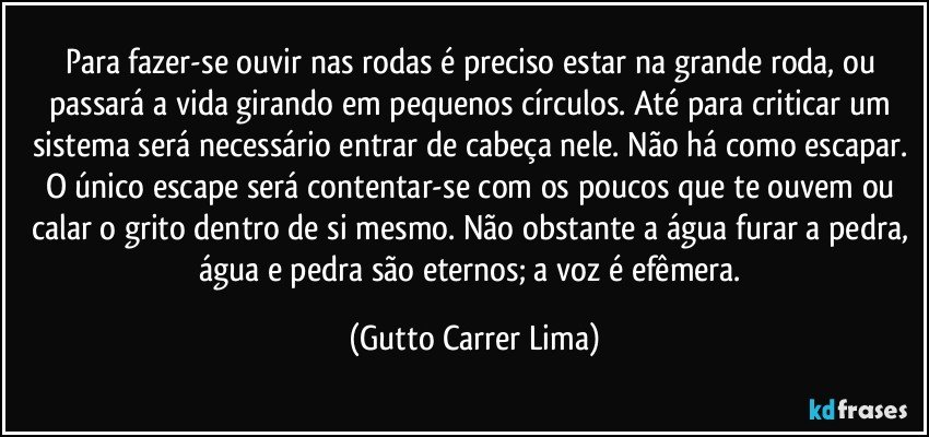 Para fazer-se ouvir nas rodas é preciso estar na grande roda, ou passará a vida girando em pequenos círculos. Até para criticar um sistema será necessário entrar de cabeça nele. Não há como escapar. O único escape será contentar-se com os poucos que te ouvem ou calar o grito dentro de si mesmo. Não obstante a água furar a pedra, água e pedra são eternos; a voz é efêmera. (Gutto Carrer Lima)