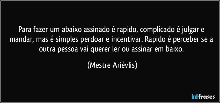 Para fazer um abaixo assinado é rapido, complicado é julgar e mandar, mas é simples perdoar e incentivar. Rapido é perceber se a outra pessoa vai querer ler ou assinar em baixo. (Mestre Ariévlis)