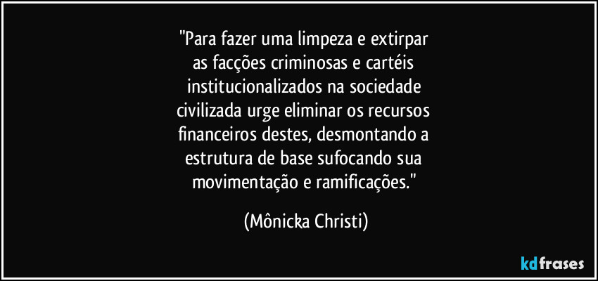 "Para fazer uma limpeza e extirpar 
as facções criminosas e cartéis 
institucionalizados na sociedade 
civilizada urge eliminar os recursos 
financeiros destes, desmontando a 
estrutura de base sufocando sua 
movimentação e ramificações." (Mônicka Christi)