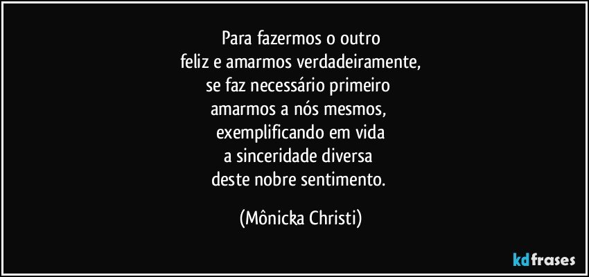 Para fazermos o outro
feliz e amarmos verdadeiramente,
se faz necessário primeiro 
amarmos a nós mesmos, 
exemplificando em vida
a sinceridade diversa 
deste nobre sentimento. (Mônicka Christi)