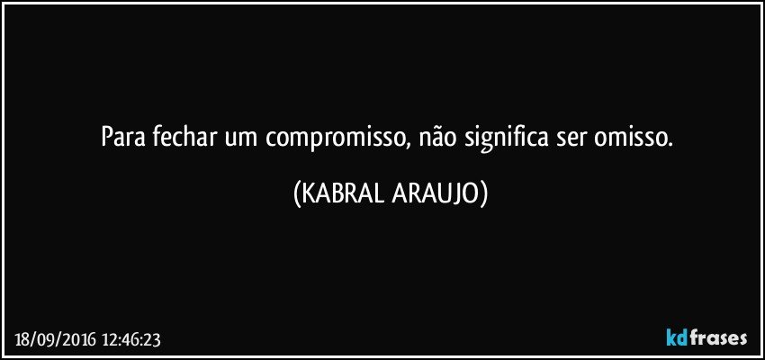 Para fechar um compromisso, não significa ser omisso. (KABRAL ARAUJO)