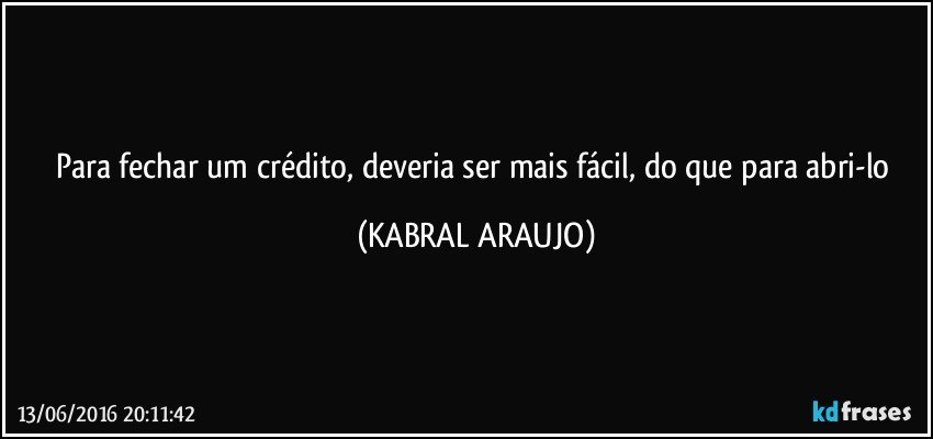 Para fechar um crédito, deveria ser mais fácil, do que para abri-lo (KABRAL ARAUJO)