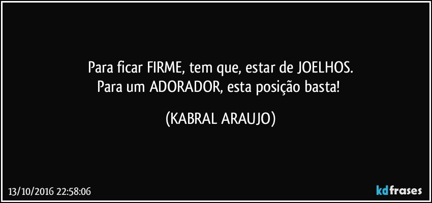 Para ficar FIRME, tem que, estar de JOELHOS.
Para um ADORADOR, esta posição basta! (KABRAL ARAUJO)