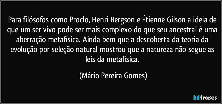 Para filósofos como Proclo, Henri Bergson e Étienne Gilson a ideia de que um ser vivo pode ser mais complexo do que seu ancestral é uma aberração metafísica. Ainda bem que a descoberta da teoria da evolução por seleção natural mostrou que a natureza não segue as leis da metafísica. (Mário Pereira Gomes)