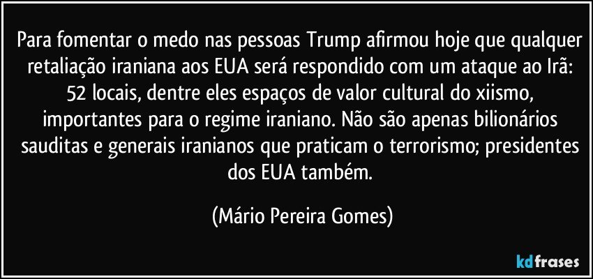 Para fomentar o medo nas pessoas Trump afirmou hoje que qualquer retaliação iraniana aos EUA será respondido com um ataque ao Irã: 52 locais, dentre eles espaços de valor cultural do xiismo, importantes para o regime iraniano. Não são apenas bilionários sauditas e generais iranianos que praticam o terrorismo; presidentes dos EUA também. (Mário Pereira Gomes)