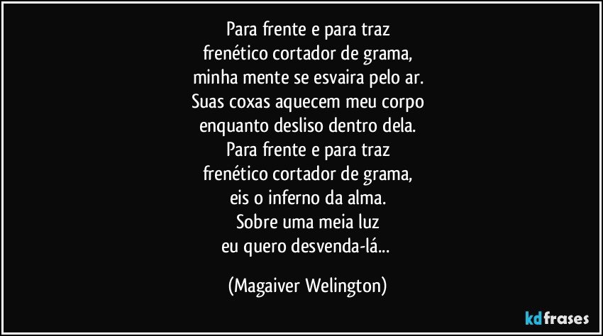 Para frente e para traz
frenético cortador de grama,
minha mente se esvaira pelo ar.
Suas coxas aquecem meu corpo
enquanto desliso dentro dela.
Para frente e para traz
frenético cortador de grama,
eis o inferno da alma.
Sobre uma meia luz
eu quero desvenda-lá... (Magaiver Welington)