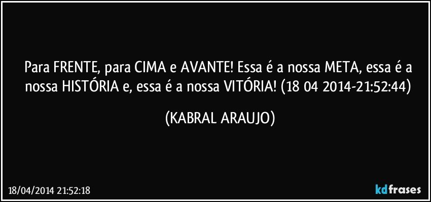 Para FRENTE, para CIMA e AVANTE!  Essa é a nossa META, essa é a nossa HISTÓRIA e, essa é a nossa VITÓRIA! (18/04/2014-21:52:44) (KABRAL ARAUJO)