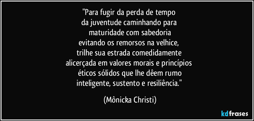 "Para fugir da perda de tempo 
da juventude caminhando para 
maturidade com sabedoria
evitando os remorsos na velhice, 
trilhe sua estrada comedidamente 
alicerçada em valores morais e princípios 
éticos sólidos que lhe dêem rumo
inteligente, sustento e resiliência." (Mônicka Christi)