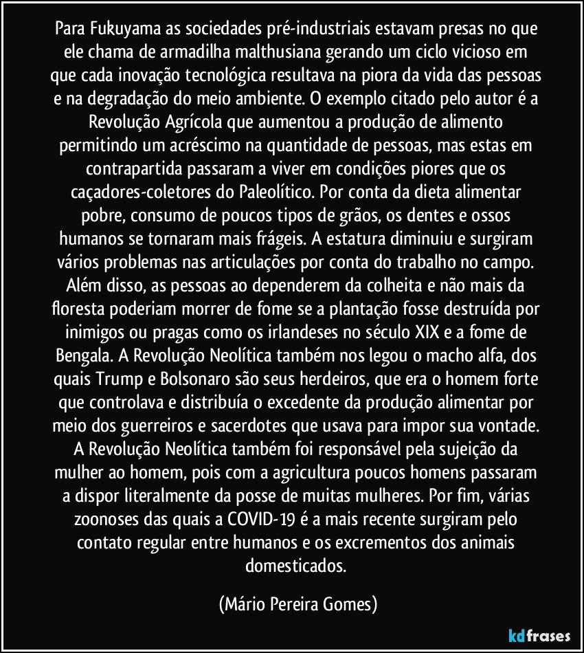 Para Fukuyama as sociedades pré-industriais estavam presas no que ele chama de armadilha malthusiana gerando um ciclo vicioso em que cada inovação tecnológica resultava na piora da vida das pessoas e na degradação do meio ambiente. O exemplo citado pelo autor é a Revolução Agrícola que aumentou a produção de alimento permitindo um acréscimo na quantidade de pessoas, mas estas em contrapartida passaram a viver em condições piores que os caçadores-coletores do Paleolítico. Por conta da dieta alimentar pobre, consumo de poucos tipos de grãos, os dentes e ossos humanos se tornaram mais frágeis. A estatura diminuiu e surgiram vários problemas nas articulações por conta do trabalho no campo. Além disso, as pessoas ao dependerem da colheita e não mais da floresta poderiam morrer de fome se a plantação fosse destruída por inimigos ou pragas como os irlandeses no século XIX e a fome de Bengala. A Revolução Neolítica também nos legou o macho alfa, dos quais Trump e Bolsonaro são seus herdeiros, que era o homem forte que controlava e distribuía o excedente da produção alimentar por meio dos guerreiros e sacerdotes que usava para impor sua vontade. A Revolução Neolítica também foi responsável pela sujeição da mulher ao homem, pois com a agricultura poucos homens passaram a dispor literalmente da posse de muitas mulheres. Por fim, várias zoonoses das quais a COVID-19 é a mais recente surgiram pelo contato regular entre humanos e os excrementos dos animais domesticados. (Mário Pereira Gomes)