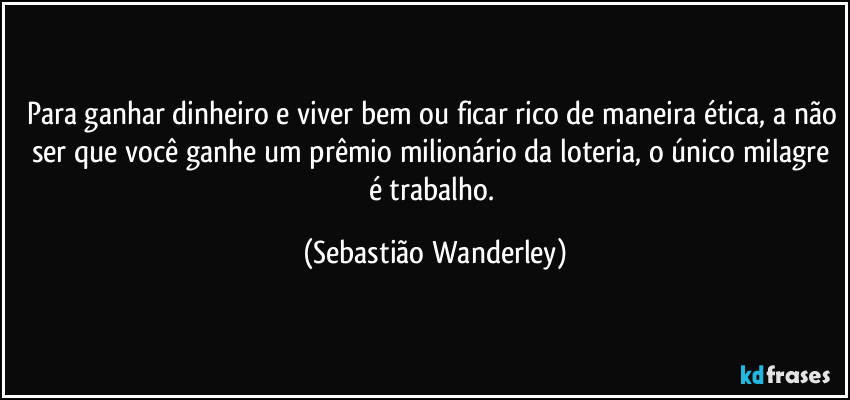 Para ganhar dinheiro e viver bem ou ficar rico de maneira ética, a não ser que você ganhe um prêmio milionário da loteria, o único milagre é trabalho. (Sebastião Wanderley)