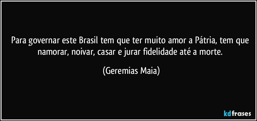 Para governar este Brasil tem que ter muito amor a Pátria, tem que namorar, noivar, casar e jurar fidelidade até a morte. (Geremias Maia)