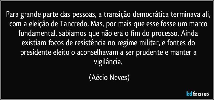 Para grande parte das pessoas, a transição democrática terminava ali, com a eleição de Tancredo. Mas, por mais que esse fosse um marco fundamental, sabíamos que não era o fim do processo. Ainda existiam focos de resistência no regime militar, e fontes do presidente eleito o aconselhavam a ser prudente e manter a vigilância. (Aécio Neves)