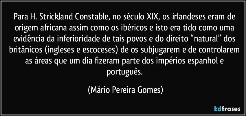 Para H. Strickland Constable, no século XIX, os irlandeses eram de origem africana assim como os ibéricos e isto era tido como uma evidência da inferioridade de tais povos e do direito “natural” dos britânicos (ingleses e escoceses) de os subjugarem e de controlarem as áreas que um dia fizeram parte dos impérios espanhol e português. (Mário Pereira Gomes)