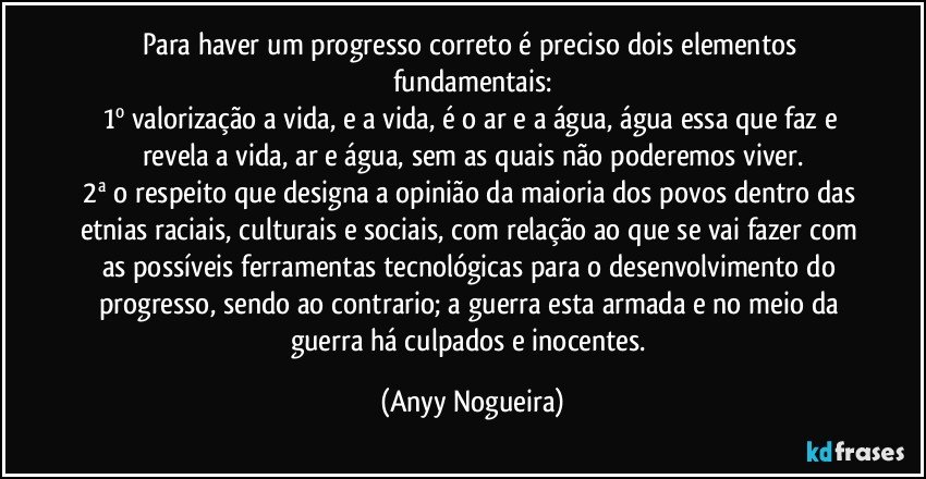 Para haver um progresso correto é preciso dois elementos fundamentais:
1º  valorização a vida, e a  vida,  é o ar   e  a água, água essa que faz e revela a vida, ar e água, sem as quais não poderemos  viver.
2ª o respeito que designa a opinião da maioria dos povos dentro das etnias raciais, culturais e sociais, com relação ao que se vai fazer com as possíveis ferramentas tecnológicas para  o desenvolvimento do progresso, sendo ao contrario; a guerra esta armada e no meio da guerra há culpados e  inocentes. (Anyy Nogueira)