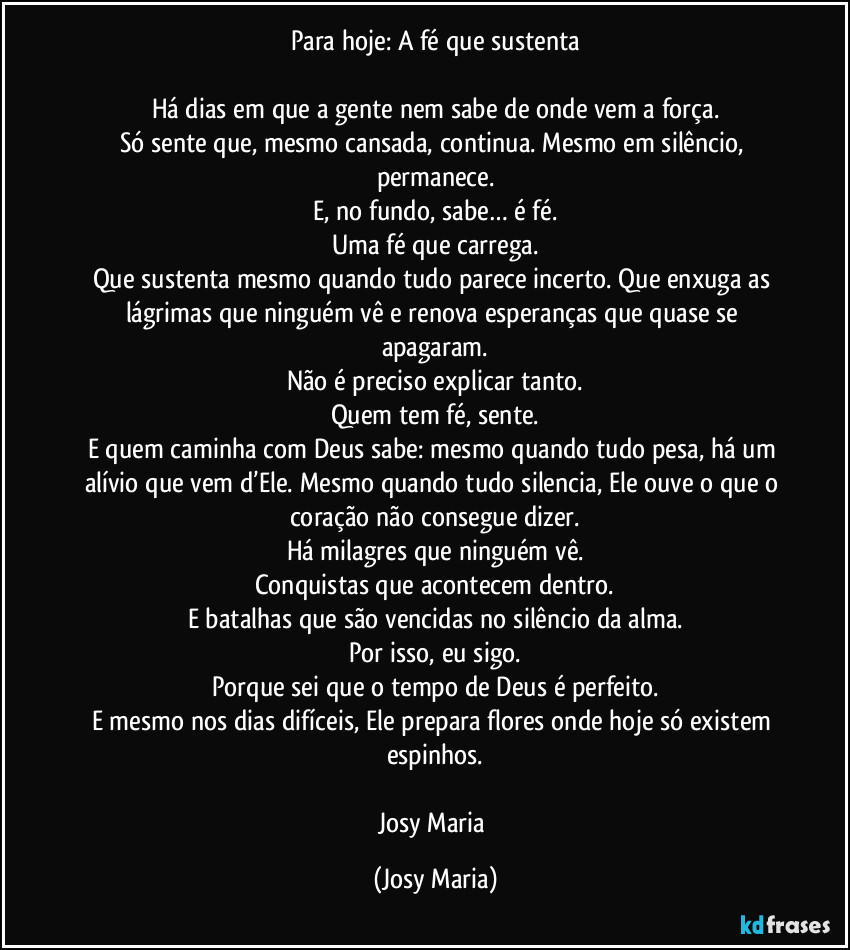 Para hoje: A fé que sustenta

Há dias em que a gente nem sabe de onde vem a força.
Só sente que, mesmo cansada, continua. Mesmo em silêncio, permanece.
E, no fundo, sabe… é fé.
Uma fé que carrega.
Que sustenta mesmo quando tudo parece incerto. Que enxuga as lágrimas que ninguém vê e renova esperanças que quase se apagaram.
Não é preciso explicar tanto.
Quem tem fé, sente.
E quem caminha com Deus sabe: mesmo quando tudo pesa, há um alívio que vem d’Ele. Mesmo quando tudo silencia, Ele ouve o que o coração não consegue dizer.
Há milagres que ninguém vê.
Conquistas que acontecem dentro.
E batalhas que são vencidas no silêncio da alma.
Por isso, eu sigo.
Porque sei que o tempo de Deus é perfeito.
E mesmo nos dias difíceis, Ele prepara flores onde hoje só existem espinhos.

Josy Maria (Josy Maria)