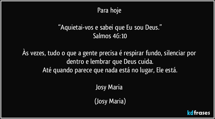 Para hoje 

“Aquietai-vos e sabei que Eu sou Deus.”
Salmos 46:10

Às vezes, tudo o que a gente precisa é respirar fundo, silenciar por dentro e lembrar que Deus cuida.
Até quando parece que nada está no lugar, Ele está.

Josy Maria (Josy Maria)