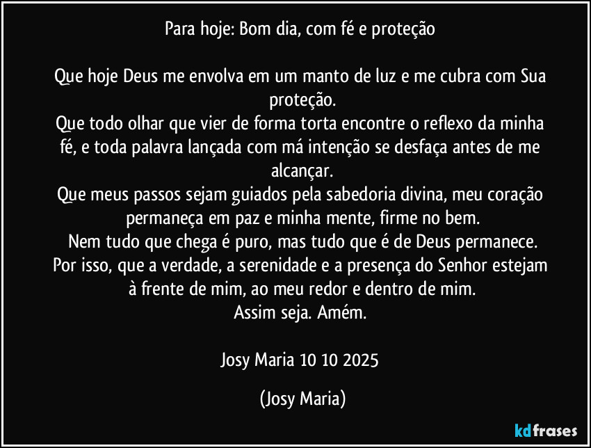 Para hoje: Bom dia, com fé e proteção
Que hoje Deus me envolva em um manto de luz e me cubra com Sua proteção.
Que todo olhar que vier de forma torta encontre o reflexo da minha fé, e toda palavra lançada com má intenção se desfaça antes de me alcançar.
Que meus passos sejam guiados pela sabedoria divina, meu coração permaneça em paz e minha mente, firme no bem.
Nem tudo que chega é puro, mas tudo que é de Deus permanece.
Por isso, que a verdade, a serenidade e a presença do Senhor estejam à frente de mim, ao meu redor e dentro de mim.
Assim seja. Amém.
Josy Maria 10/10/2025 (Josy Maria)
