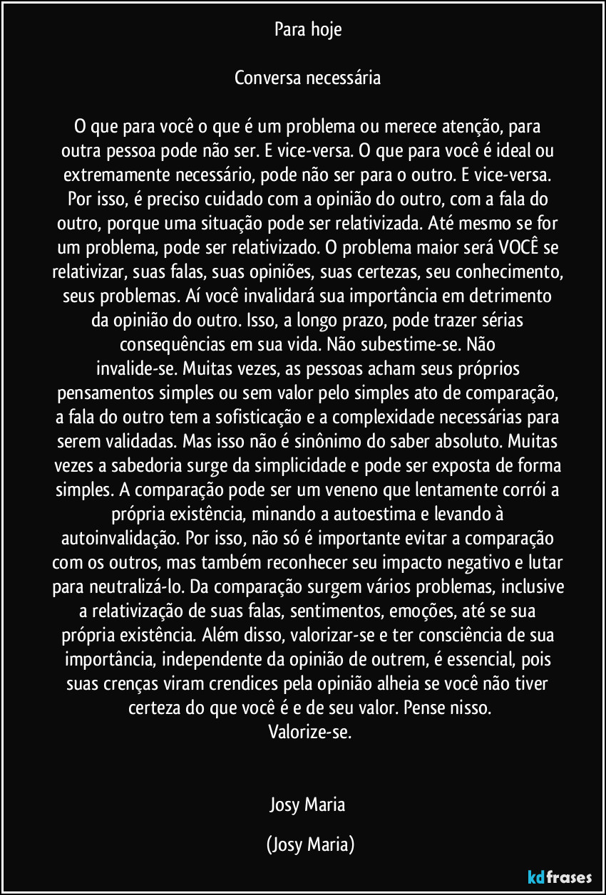 Para hoje 

Conversa necessária 

O que para você o que é um problema ou merece atenção, para outra pessoa pode não ser. E vice-versa. O que para você é ideal ou extremamente necessário, pode não ser para o outro. E vice-versa. Por isso, é preciso cuidado com a opinião do outro, com a fala do outro, porque uma situação pode ser relativizada. Até mesmo se for um problema, pode ser relativizado. O problema maior será VOCÊ se relativizar, suas falas, suas opiniões, suas certezas, seu conhecimento, seus problemas. Aí você invalidará sua importância em detrimento da opinião do outro. Isso, a longo prazo, pode trazer sérias consequências em sua vida. Não subestime-se. Não invalide-se. Muitas vezes, as pessoas acham seus próprios pensamentos simples ou sem valor pelo simples ato de comparação, a fala do outro tem a sofisticação e a complexidade necessárias para serem validadas. Mas isso não é sinônimo do saber absoluto. Muitas vezes a sabedoria surge da simplicidade e pode ser exposta de forma simples. A comparação pode ser um veneno que lentamente corrói a própria existência, minando a autoestima e levando à autoinvalidação. Por isso, não só é importante evitar a comparação com os outros, mas também reconhecer seu impacto negativo e lutar para neutralizá-lo. Da comparação surgem vários problemas, inclusive a relativização de suas falas, sentimentos, emoções, até se sua própria existência. Além disso, valorizar-se e ter consciência de sua importância, independente da opinião de outrem, é essencial, pois suas crenças viram crendices pela opinião alheia se você não tiver certeza do que você é e de seu valor. Pense nisso.
Valorize-se.


Josy Maria (Josy Maria)