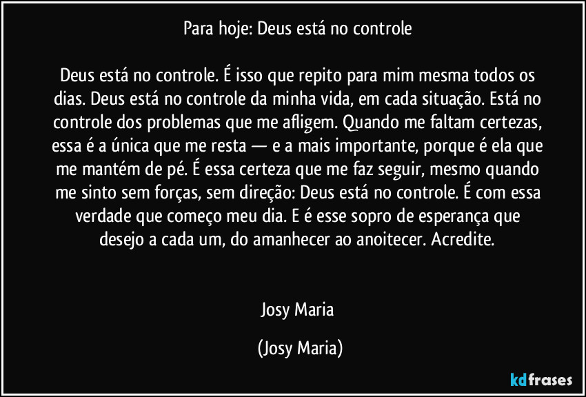 Para hoje: Deus está no controle 

Deus está no controle. É isso que repito para mim mesma todos os dias. Deus está no controle da minha vida, em cada situação. Está no controle dos problemas que me afligem. Quando me faltam certezas, essa é a única que me resta — e a mais importante, porque é ela que me mantém de pé. É essa certeza que me faz seguir, mesmo quando me sinto sem forças, sem direção: Deus está no controle. É com essa verdade que começo meu dia. E é esse sopro de esperança que desejo a cada um, do amanhecer ao anoitecer. Acredite. 


Josy Maria (Josy Maria)