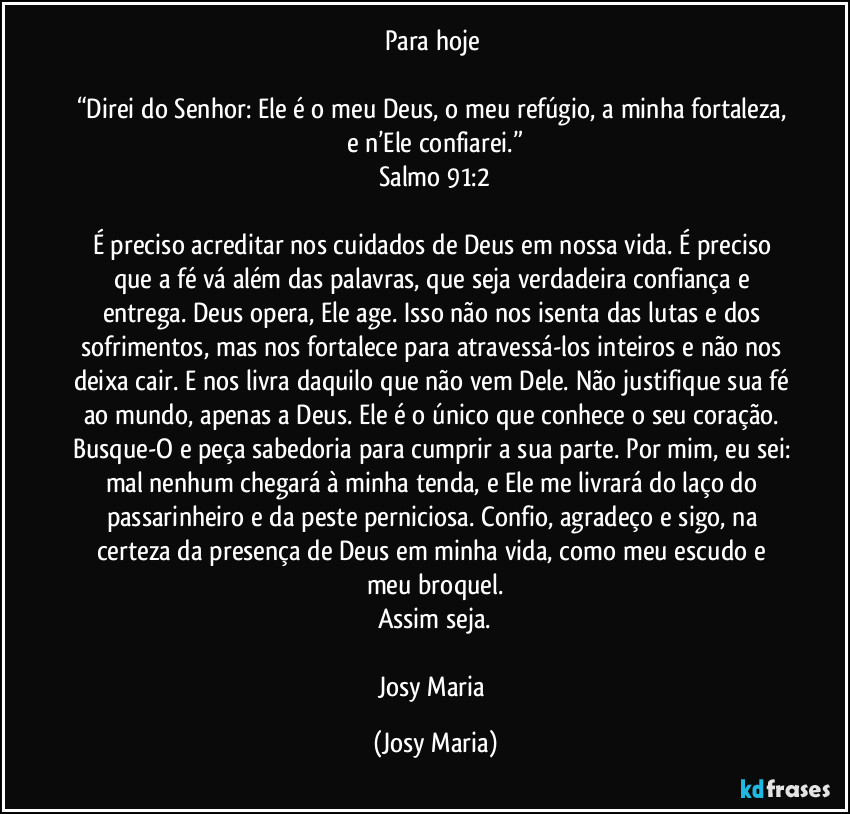 Para hoje 

“Direi do Senhor: Ele é o meu Deus, o meu refúgio, a minha fortaleza, e n’Ele confiarei.”
Salmo 91:2

É preciso acreditar nos cuidados de Deus em nossa vida. É preciso que a fé vá além das palavras, que seja verdadeira confiança e entrega. Deus opera, Ele age. Isso não nos isenta das lutas e dos sofrimentos, mas nos fortalece para atravessá-los inteiros e não nos deixa cair. E nos livra daquilo que não vem Dele. Não justifique sua fé ao mundo, apenas a Deus. Ele é o único que conhece o seu coração. Busque-O e peça sabedoria para cumprir a sua parte. Por mim, eu sei: mal nenhum chegará à minha tenda, e Ele me livrará do laço do passarinheiro e da peste perniciosa. Confio, agradeço e sigo, na certeza da presença de Deus em minha vida, como meu escudo e meu broquel.
Assim seja.

Josy Maria (Josy Maria)